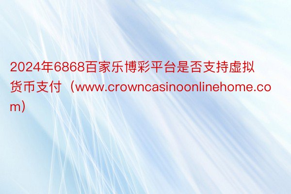 2024年6868百家乐博彩平台是否支持虚拟货币支付（www.crowncasinoonlinehome.com）