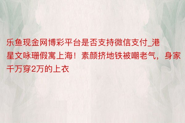 乐鱼现金网博彩平台是否支持微信支付_港星文咏珊假寓上海！素颜挤地铁被嘲老气，身家千万穿2万的上衣