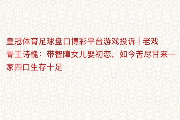 皇冠体育足球盘口博彩平台游戏投诉 | 老戏骨王诗槐：带智障女儿娶初恋，如今苦尽甘来一家四口生存十足