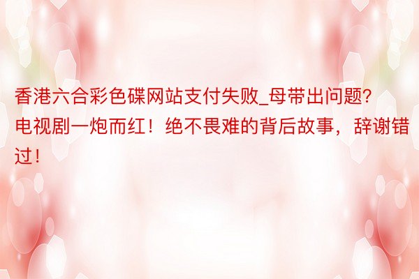 香港六合彩色碟网站支付失败_母带出问题？电视剧一炮而红！绝不畏难的背后故事，辞谢错过！