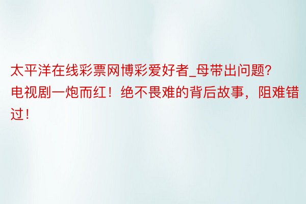 太平洋在线彩票网博彩爱好者_母带出问题？电视剧一炮而红！绝不畏难的背后故事，阻难错过！