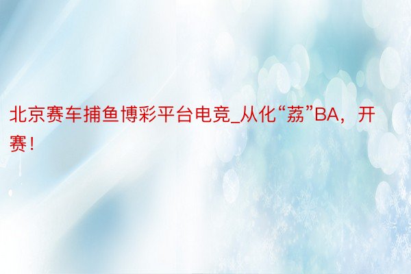 北京赛车捕鱼博彩平台电竞_从化“荔”BA，开赛！