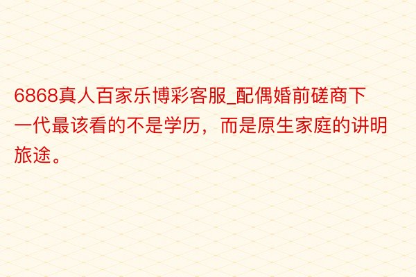 6868真人百家乐博彩客服_配偶婚前磋商下一代最该看的不是学历，而是原生家庭的讲明旅途。