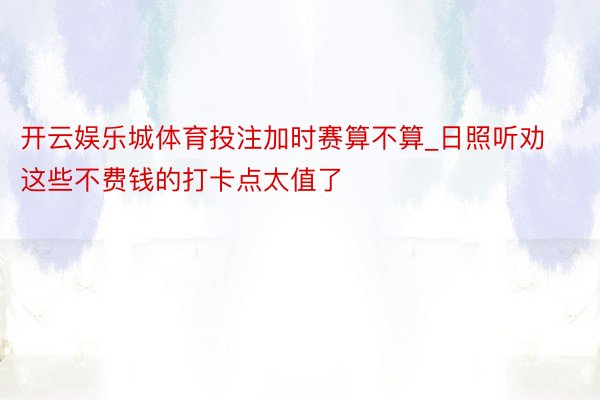 开云娱乐城体育投注加时赛算不算_日照听劝这些不费钱的打卡点太值了