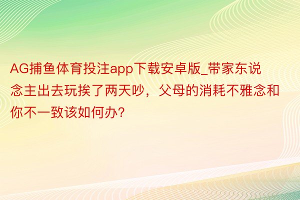 AG捕鱼体育投注app下载安卓版_带家东说念主出去玩挨了两天吵，父母的消耗不雅念和你不一致该如何办？