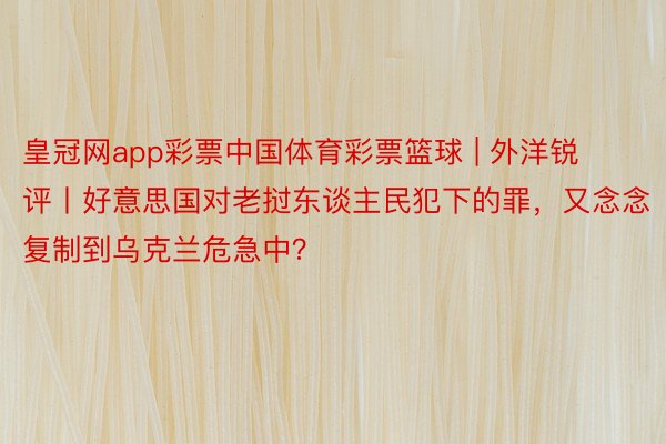 皇冠网app彩票中国体育彩票篮球 | 外洋锐评丨好意思国对老挝东谈主民犯下的罪，又念念复制到乌克兰危急中？