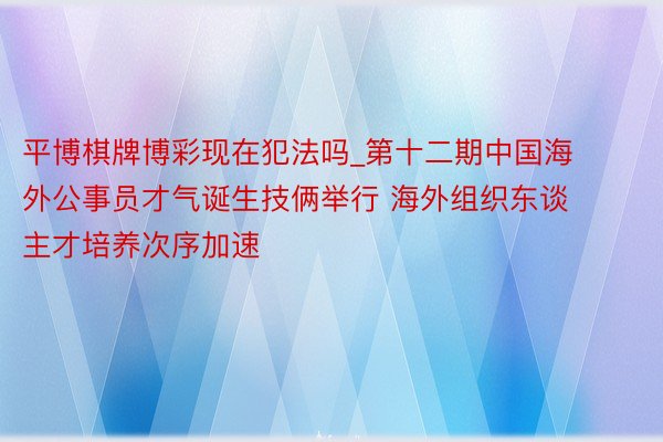 平博棋牌博彩现在犯法吗_第十二期中国海外公事员才气诞生技俩举行 海外组织东谈主才培养次序加速