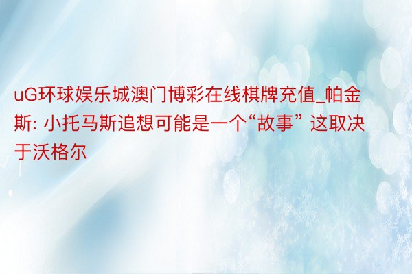 uG环球娱乐城澳门博彩在线棋牌充值_帕金斯: 小托马斯追想可能是一个“故事” 这取决于沃格尔