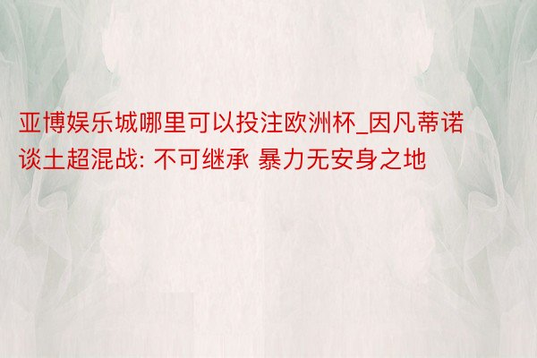 亚博娱乐城哪里可以投注欧洲杯_因凡蒂诺谈土超混战: 不可继承 暴力无安身之地