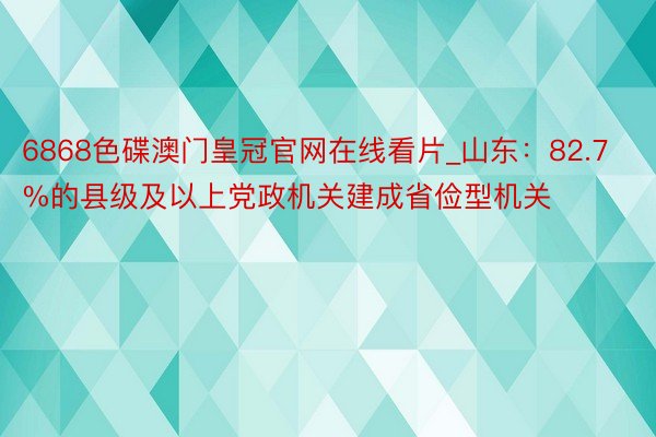 6868色碟澳门皇冠官网在线看片_山东：82.7%的县级及以上党政机关建成省俭型机关