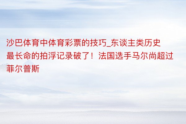 沙巴体育中体育彩票的技巧_东谈主类历史最长命的拍浮记录破了！法国选手马尔尚超过菲尔普斯