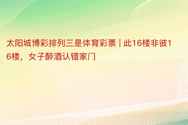 太阳城博彩排列三是体育彩票 | 此16楼非彼16楼，女子醉酒认错家门