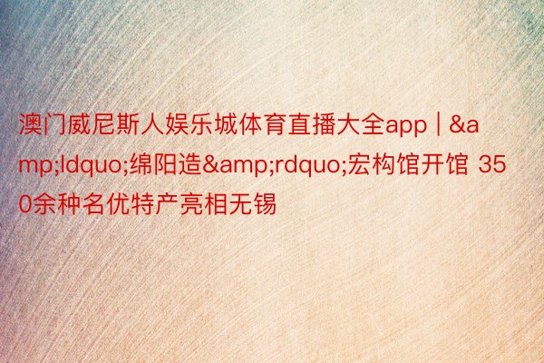 澳门威尼斯人娱乐城体育直播大全app | &ldquo;绵阳造&rdquo;宏构馆开馆 350余种名优特产亮相无锡