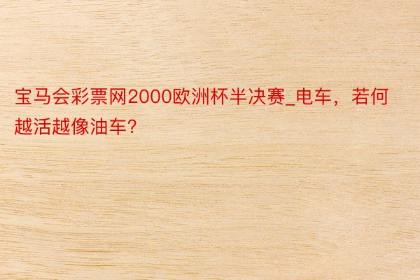 宝马会彩票网2000欧洲杯半决赛_电车，若何越活越像油车？