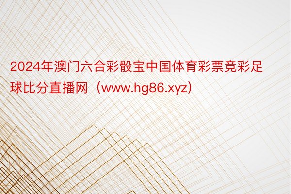 2024年澳门六合彩骰宝中国体育彩票竞彩足球比分直播网（www.hg86.xyz）