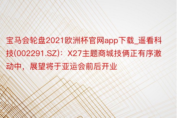 宝马会轮盘2021欧洲杯官网app下载_遥看科技(002291.SZ)：X27主题商城技俩正有序激动中，展望将于亚运会前后开业