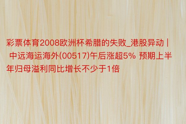 彩票体育2008欧洲杯希腊的失败_港股异动 | 中远海运海外(00517)午后涨超5% 预期上半年归母溢利同比增长不少于1倍