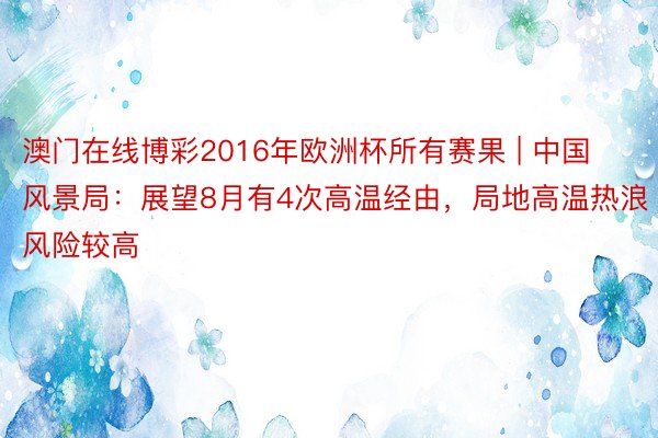 澳门在线博彩2016年欧洲杯所有赛果 | 中国风景局：展望8月有4次高温经由，局地高温热浪风险较高