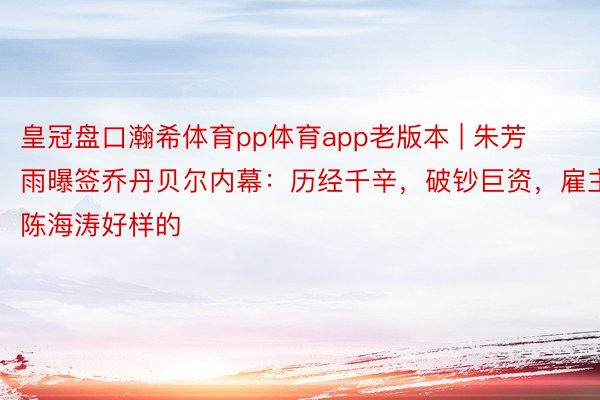 皇冠盘口瀚希体育pp体育app老版本 | 朱芳雨曝签乔丹贝尔内幕：历经千辛，破钞巨资，雇主陈海涛好样的