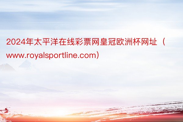 2024年太平洋在线彩票网皇冠欧洲杯网址（www.royalsportline.com）