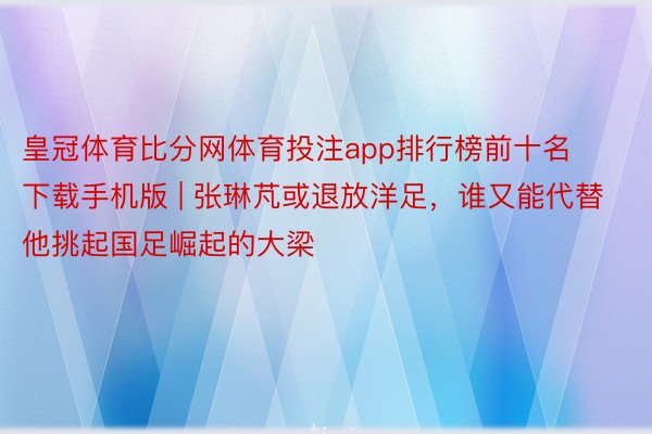 皇冠体育比分网体育投注app排行榜前十名下载手机版 | 张琳芃或退放洋足，谁又能代替他挑起国足崛起的大梁