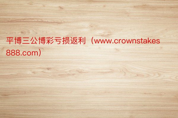 平博三公博彩亏损返利（www.crownstakes888.com）