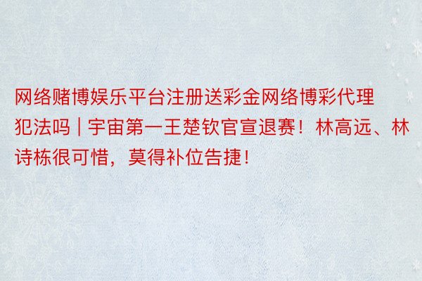 网络赌博娱乐平台注册送彩金网络博彩代理犯法吗 | 宇宙第一王楚钦官宣退赛！林高远、林诗栋很可惜，莫得补位告捷！