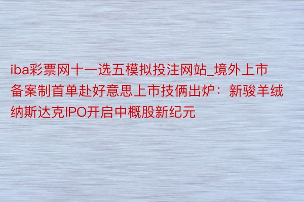 iba彩票网十一选五模拟投注网站_境外上市备案制首单赴好意思上市技俩出炉：新骏羊绒纳斯达克IPO开启中概股新纪元