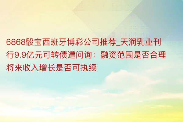 6868骰宝西班牙博彩公司推荐_天润乳业刊行9.9亿元可转债遭问询：融资范围是否合理 将来收入增长是否可执续