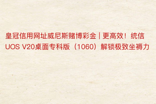 皇冠信用网址威尼斯赌博彩金 | 更高效！统信UOS V20桌面专科版（1060）解锁极致坐褥力