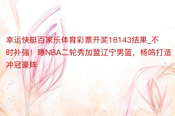 幸运快艇百家乐体育彩票开奖18143结果_不时补强！曝NBA二轮秀加盟辽宁男篮，杨鸣打造冲冠豪阵