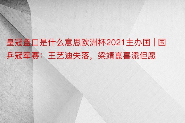 皇冠盘口是什么意思欧洲杯2021主办国 | 国乒冠军赛：王艺迪失落，梁靖崑喜添但愿