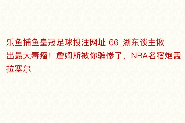 乐鱼捕鱼皇冠足球投注网址 66_湖东谈主揪出最大毒瘤！詹姆斯被你骗惨了，NBA名宿炮轰拉塞尔