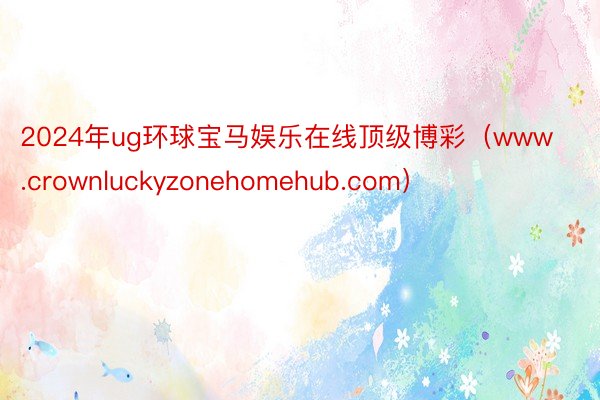 2024年ug环球宝马娱乐在线顶级博彩（www.crownluckyzonehomehub.com）