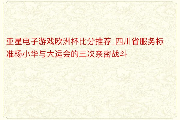 亚星电子游戏欧洲杯比分推荐_四川省服务标准杨小华与大运会的三次亲密战斗