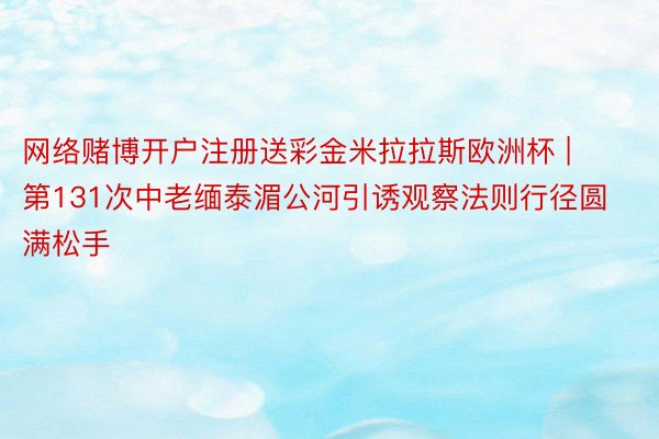 网络赌博开户注册送彩金米拉拉斯欧洲杯 | 第131次中老缅泰湄公河引诱观察法则行径圆满松手