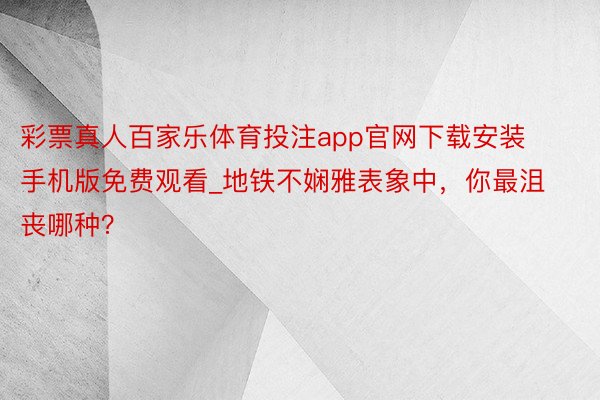 彩票真人百家乐体育投注app官网下载安装手机版免费观看_地铁不娴雅表象中，你最沮丧哪种？