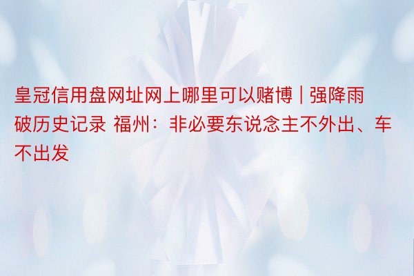 皇冠信用盘网址网上哪里可以赌博 | 强降雨破历史记录 福州：非必要东说念主不外出、车不出发