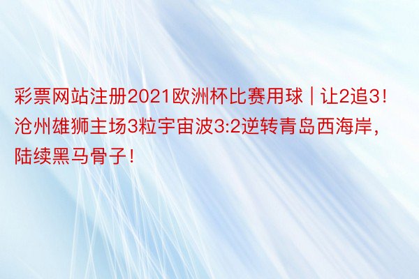 彩票网站注册2021欧洲杯比赛用球 | 让2追3！沧州雄狮主场3粒宇宙波3:2逆转青岛西海岸，陆续黑马骨子！