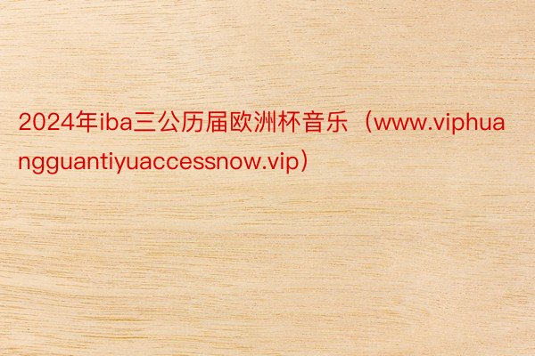 2024年iba三公历届欧洲杯音乐（www.viphuangguantiyuaccessnow.vip）