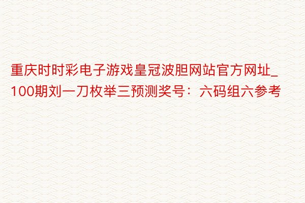 重庆时时彩电子游戏皇冠波胆网站官方网址_100期刘一刀枚举三预测奖号：六码组六参考