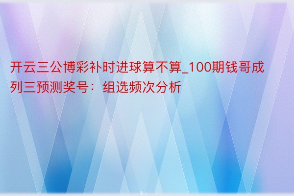 开云三公博彩补时进球算不算_100期钱哥成列三预测奖号：组选频次分析