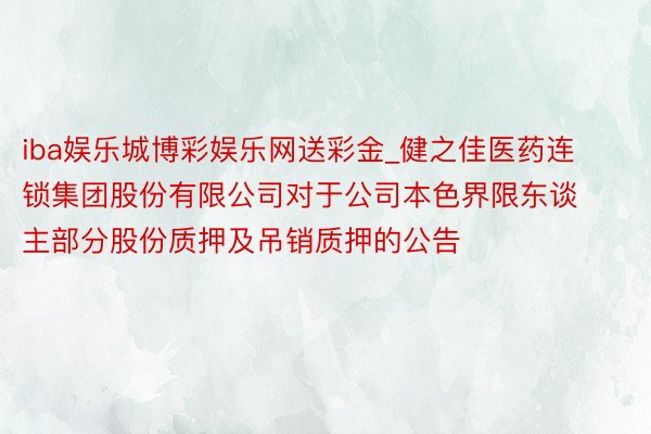 iba娱乐城博彩娱乐网送彩金_健之佳医药连锁集团股份有限公司对于公司本色界限东谈主部分股份质押及吊销质押的公告