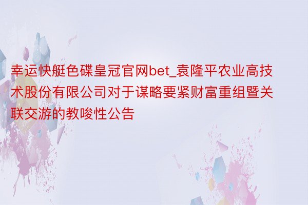 幸运快艇色碟皇冠官网bet_袁隆平农业高技术股份有限公司对于谋略要紧财富重组暨关联交游的教唆性公告