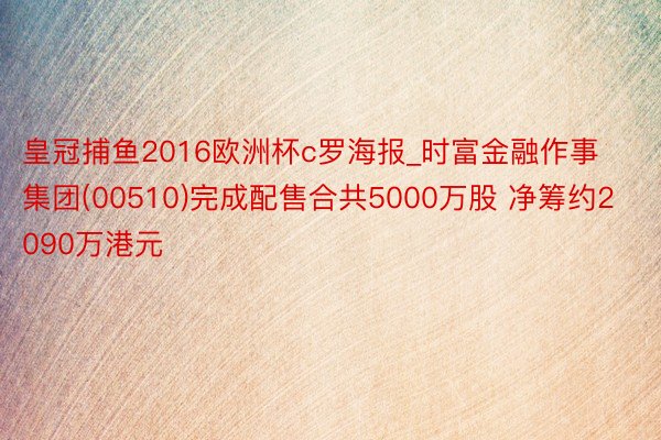 皇冠捕鱼2016欧洲杯c罗海报_时富金融作事集团(00510)完成配售合共5000万股 净筹约2090万港元