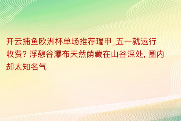 开云捕鱼欧洲杯单场推荐瑞甲_五一就运行收费? 浮憩谷瀑布天然荫藏在山谷深处, 圈内却太知名气