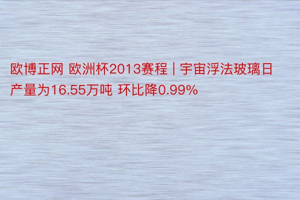 欧博正网 欧洲杯2013赛程 | 宇宙浮法玻璃日产量为16.55万吨 环比降0.99%