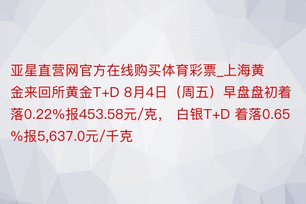 亚星直营网官方在线购买体育彩票_上海黄金来回所黄金T+D 8月4日（周五）早盘盘初着落0.22%报453.58元/克， 白银T+D 着落0.65%报5，637.0元/千克