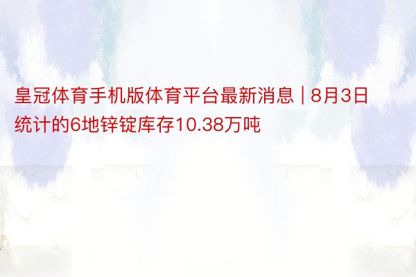 皇冠体育手机版体育平台最新消息 | 8月3日统计的6地锌锭库存10.38万吨