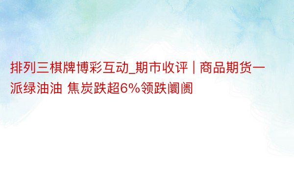 排列三棋牌博彩互动_期市收评 | 商品期货一派绿油油 焦炭跌超6%领跌阛阓